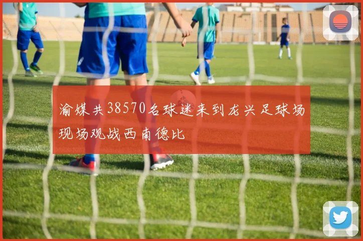 渝媒共38570名球迷来到龙兴足球场现场观战西南德比